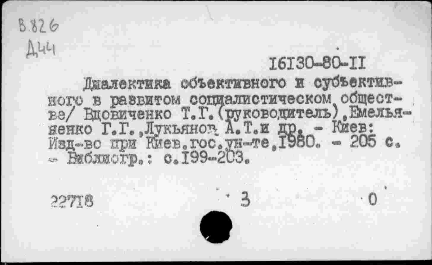 ﻿И 6
16130-80-11
Диалектика объективного и субъективного в развитом социалистическом обществе/ Вдовиченко Т. Г. (руководитель).Емелья яенко Г.Г. »Лукьянов А. Т.и др. - Киев: Изд-во при Киев.гос.ун-те,1980. - 205 с. - Виблиотр.: с.199-203.
22718	* 3	О